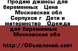 Продаю джинсы для беременных › Цена ­ 1 000 - Московская обл., Серпухов г. Дети и материнство » Одежда для беременных   . Московская обл.